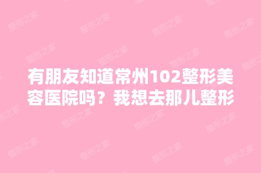 有朋友知道常州102整形美容医院吗？我想去那儿整形,大家觉得这家...