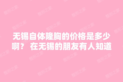 无锡自体隆胸的价格是多少啊？ 在无锡的朋友有人知道哪里可以咨询吗...