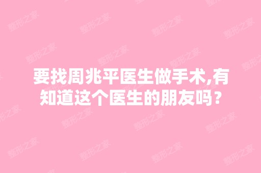 要找周兆平医生做手术,有知道这个医生的朋友吗？