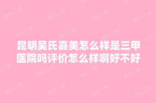 昆明吴氏嘉美怎么样是三甲医院吗评价怎么样啊好不好呢