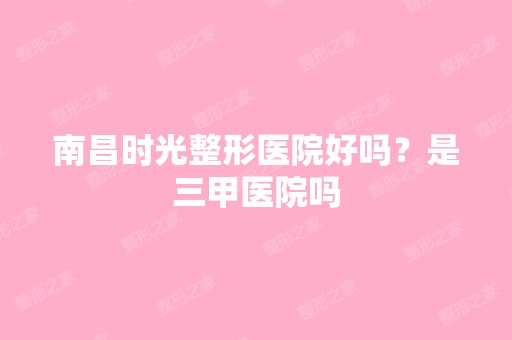 南昌时光整形医院好吗？是三甲医院吗