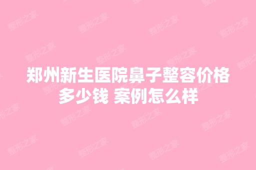 郑州新生医院鼻子整容价格多少钱 案例怎么样