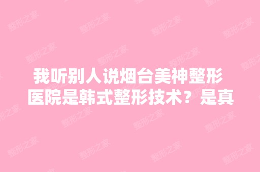 我听别人说烟台美神整形 医院是韩式整形技术？是真实的吗？