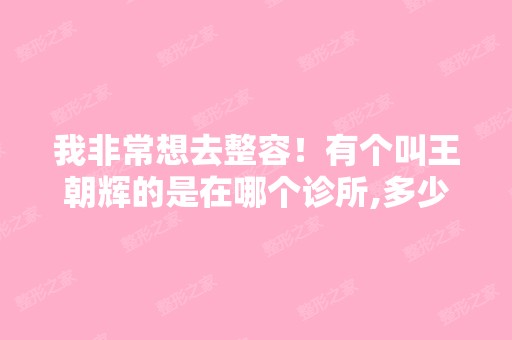 我非常想去整容！有个叫王朝辉的是在哪个诊所,多少钱？大家帮帮忙...