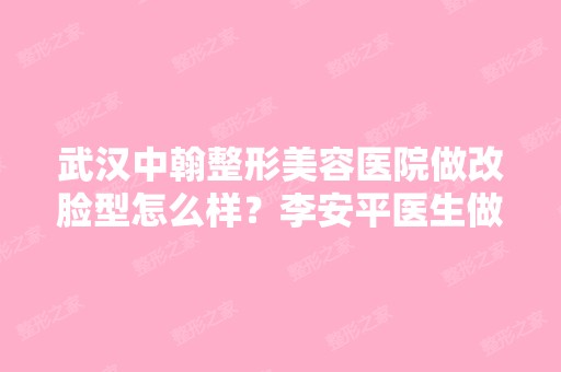 武汉中翰整形美容医院做改脸型怎么样？李安平医生做改脸如何？哪个...