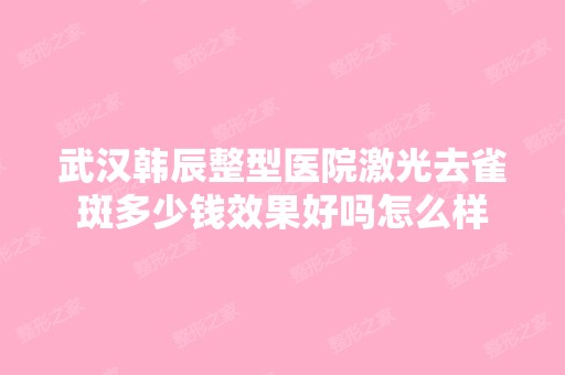 武汉韩辰整型医院激光去雀斑多少钱效果好吗怎么样