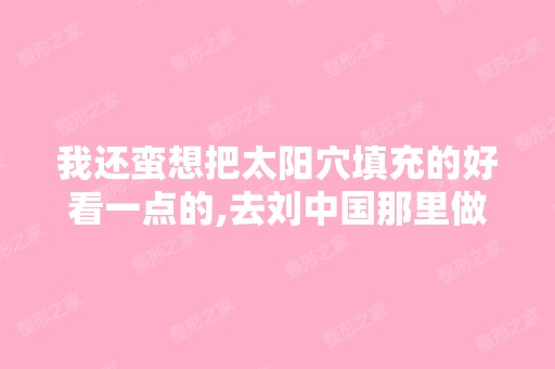 我还蛮想把太阳穴填充的好看一点的,去刘中国那里做好不好？