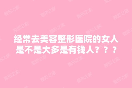 经常去美容整形医院的女人是不是大多是有钱人？？？？