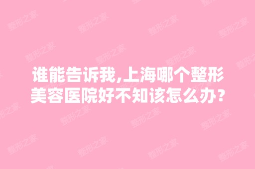 谁能告诉我,上海哪个整形美容医院好不知该怎么办？