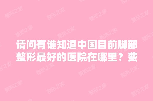 请问有谁知道中国目前脚部整形比较好的医院在哪里？费用多少？拜托了...