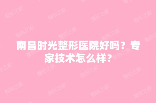 南昌时光整形医院好吗？专家技术怎么样？