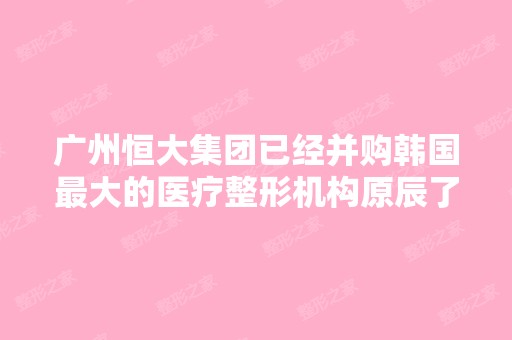 广州恒大集团已经并购韩国比较大的医疗整形机构原辰了吗 这是什么时候...