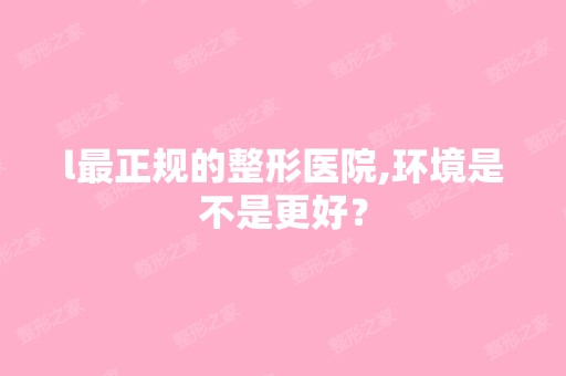 l正规的整形医院,环境是不是更好？