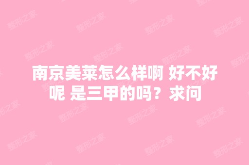 南京美莱怎么样啊 好不好呢 是三甲的吗？求问