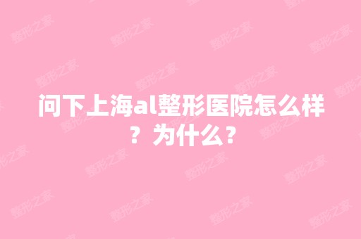 问下上海al整形医院怎么样？为什么？