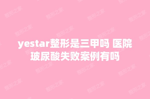 yestar整形是三甲吗 医院玻尿酸失败案例有吗