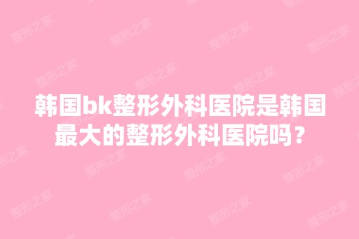 韩国bk整形外科医院是韩国比较大的整形外科医院吗？