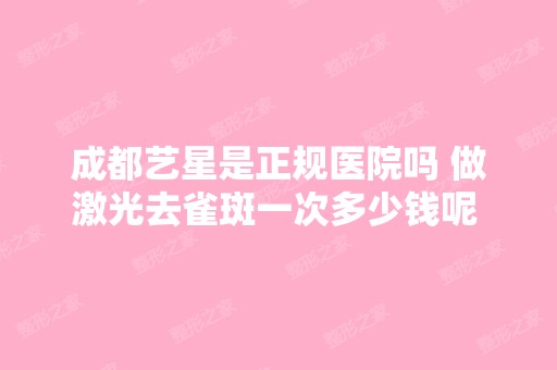 成都艺星是正规医院吗 做激光去雀斑一次多少钱呢 案例怎么样