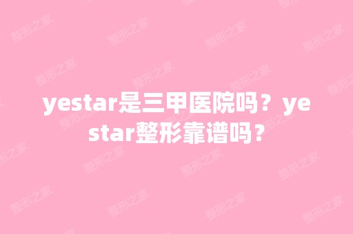 yestar是三甲医院吗？yestar整形靠谱吗？