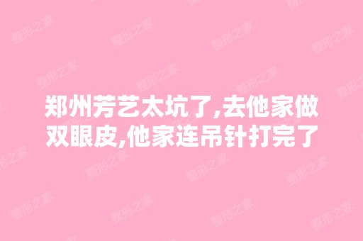 郑州芳艺太坑了,去他家做双眼皮,他家连吊针打完了都不知道,没...