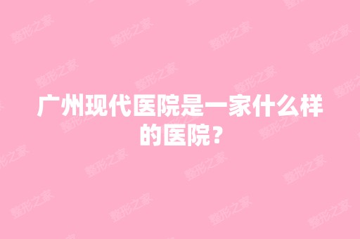 广州现代医院是一家什么样的医院？