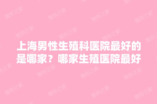 上海男性生殖科医院比较好的是哪家？哪家生殖医院比较好呢？