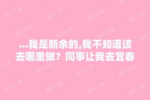 ...我是新余的,我不知道该去哪里做？同事让我去宜春学院整形美容...