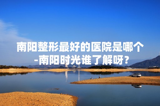 南阳整形比较好的医院是哪个 -南阳时光谁了解呀？