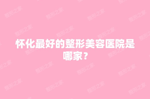 怀化比较好的整形美容医院是哪家？