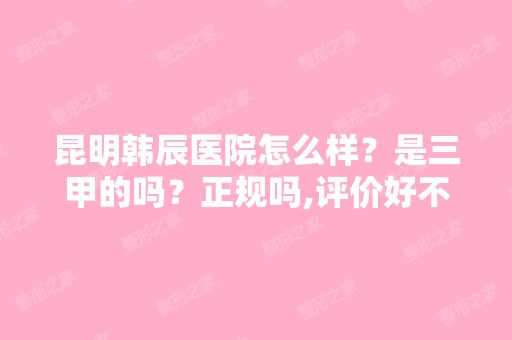 昆明韩辰医院怎么样？是三甲的吗？正规吗,评价好不好啊？