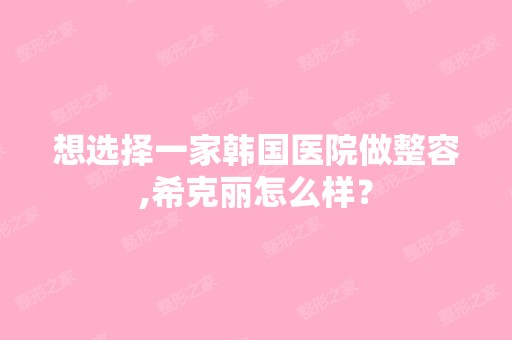 想选择一家韩国医院做整容,希克丽怎么样？