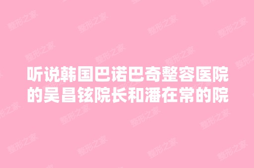 听说韩国巴诺巴奇整容医院的吴昌铉院长和潘在常的院长的脸型和身...