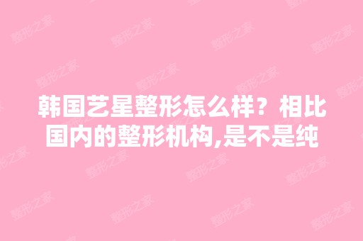 韩国艺星整形怎么样？相比国内的整形机构,是不是纯韩式整形更加可...