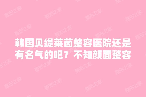 韩国贝缇莱茵整容医院还是有名气的吧？不知颜面整容他们做得怎么样？