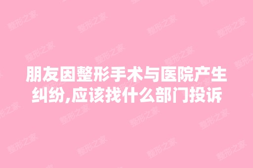 朋友因整形手术与医院产生纠纷,应该找什么部门投诉处理？找什么部...