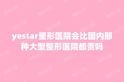 yestar整形医院会比国内那种大型整形医院都贵吗