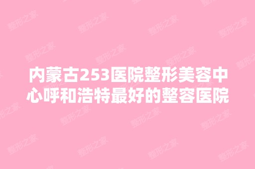 内蒙古253医院整形美容中心呼和浩特比较好的整容医院在哪里