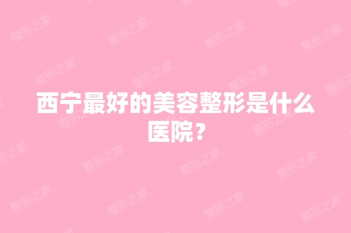 西宁比较好的美容整形是什么医院？