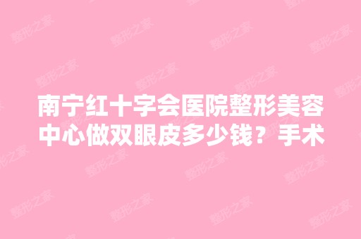 南宁红十字会医院整形美容中心做双眼皮多少钱？手术效果有保障吗？