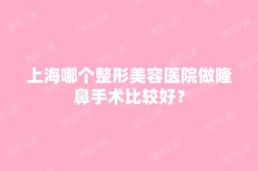 上海哪个整形美容医院做隆鼻手术比较好？