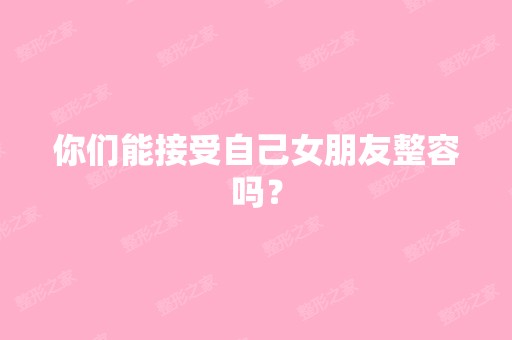 你们能接受自己女朋友整容吗？