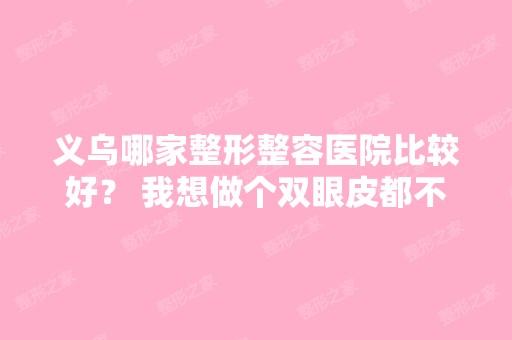 义乌哪家整形整容医院比较好？ 我想做个双眼皮都不知道去哪做,谁能...