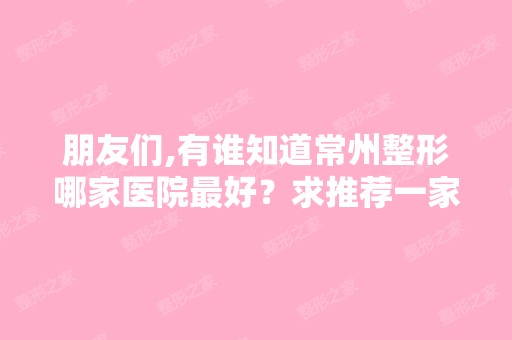 朋友们,有谁知道常州整形哪家医院比较好？求推荐一家？