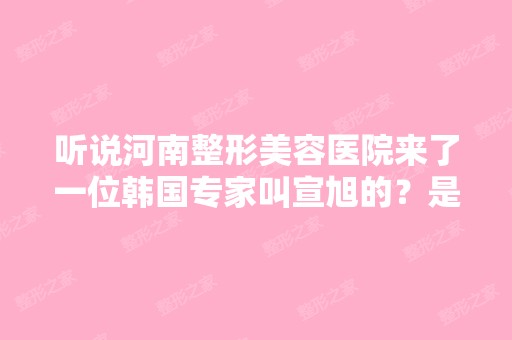 听说河南整形美容医院来了一位韩国专家叫宣旭的？是真的吗