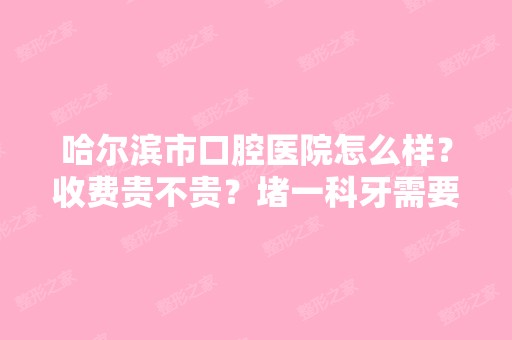 哈尔滨市口腔医院怎么样？收费贵不贵？堵一科牙需要多钱？比较好是有...