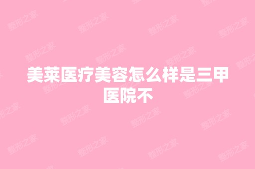 美莱医疗美容怎么样是三甲医院不