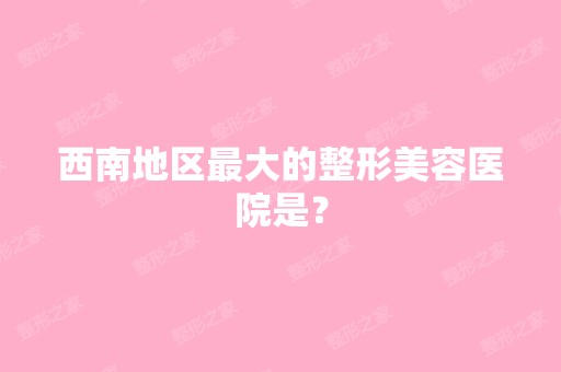 西南地区比较大的整形美容医院是？