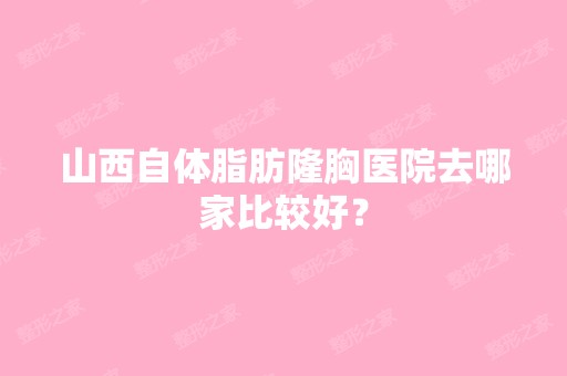 山西自体脂肪隆胸医院去哪家比较好？