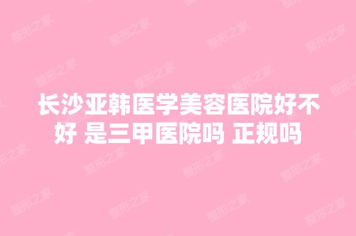 长沙亚韩医学美容医院好不好 是三甲医院吗 正规吗