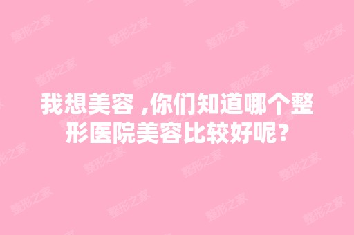 我想美容 ,你们知道哪个整形医院美容比较好呢？